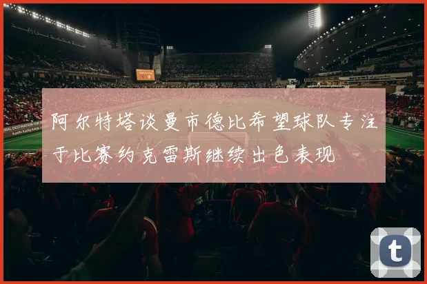 阿尔特塔谈曼市德比希望球队专注于比赛约克雷斯继续出色表现