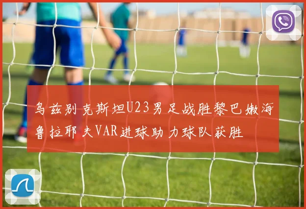 乌兹别克斯坦U23男足战胜黎巴嫩海鲁拉耶夫VAR进球助力球队获胜