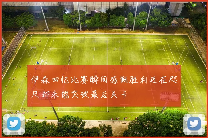伊森回忆比赛瞬间感慨胜利近在咫尺却未能突破最后关卡