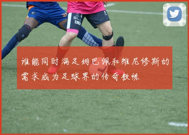 谁能同时满足姆巴佩和维尼修斯的需求成为足球界的传奇教练