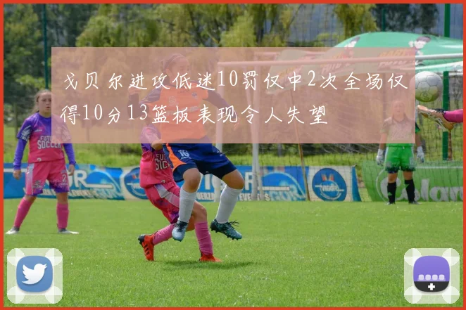 戈贝尔进攻低迷10罚仅中2次全场仅得10分13篮板表现令人失望