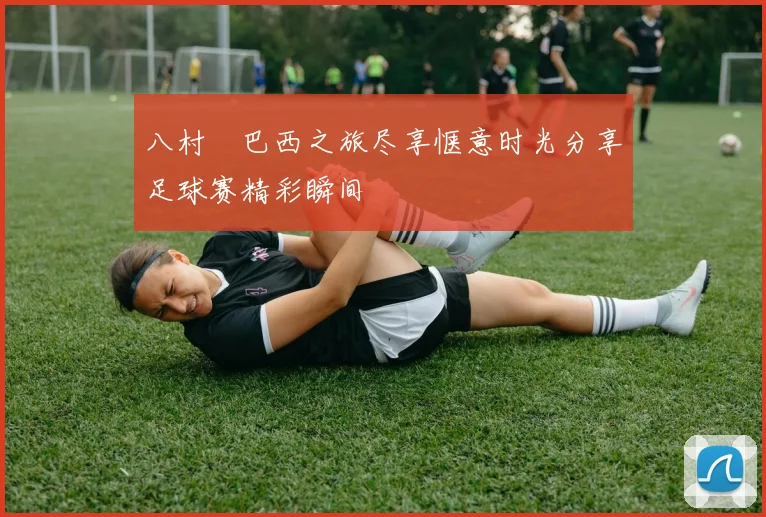 八村塁巴西之旅尽享惬意时光分享足球赛精彩瞬间