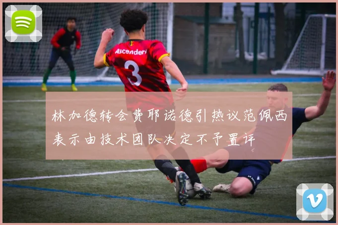 林加德转会费耶诺德引热议范佩西表示由技术团队决定不予置评