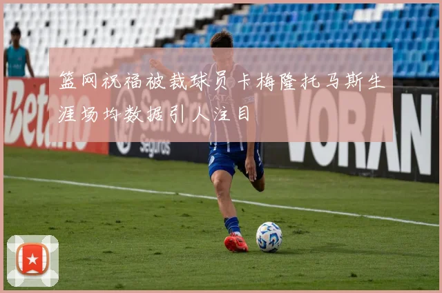 篮网祝福被裁球员卡梅隆托马斯生涯场均数据引人注目