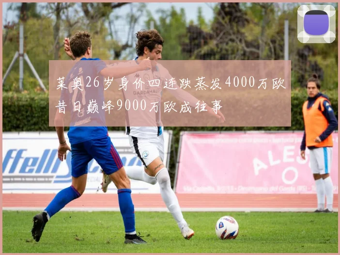 莱奥26岁身价四连跌蒸发4000万欧昔日巅峰9000万欧成往事
