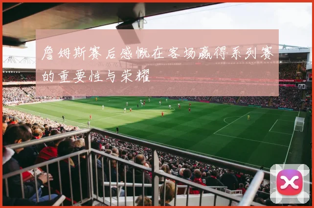 詹姆斯赛后感慨在客场赢得系列赛的重要性与荣耀