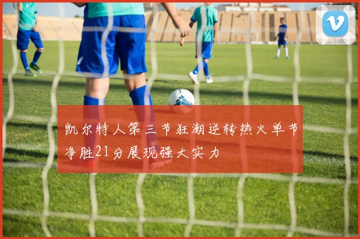 凯尔特人第三节狂潮逆转热火单节净胜21分展现强大实力