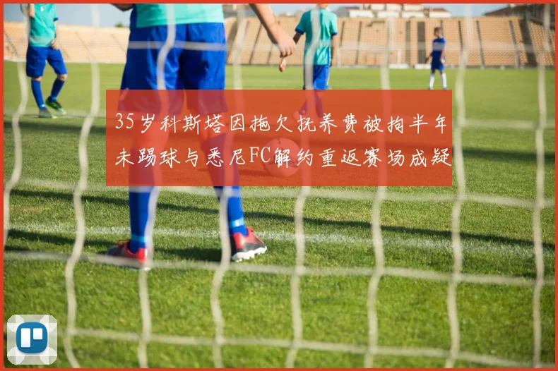 35岁科斯塔因拖欠抚养费被拘半年未踢球与悉尼FC解约重返赛场成疑