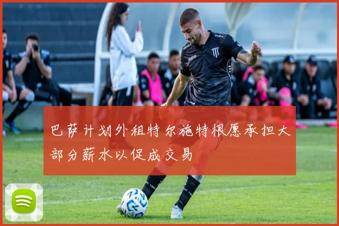 巴萨计划外租特尔施特根愿承担大部分薪水以促成交易