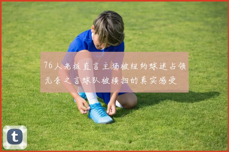 76人老板直言主场被纽约球迷占领无奈之言球队被横扫的真实感受