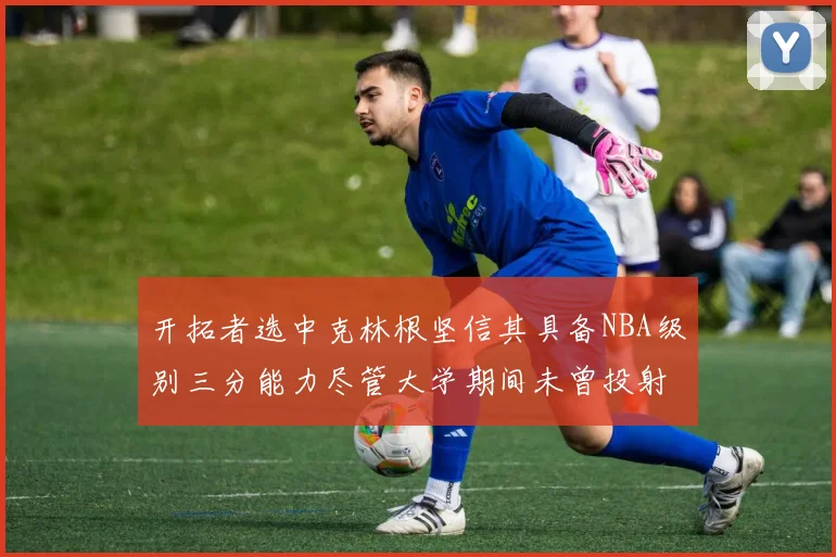 开拓者选中克林根坚信其具备NBA级别三分能力尽管大学期间未曾投射