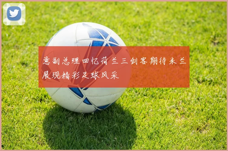 意副总理回忆荷兰三剑客期待米兰展现精彩足球风采