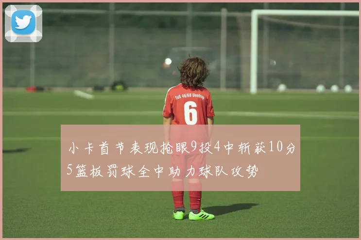 小卡首节表现抢眼9投4中斩获10分5篮板罚球全中助力球队攻势