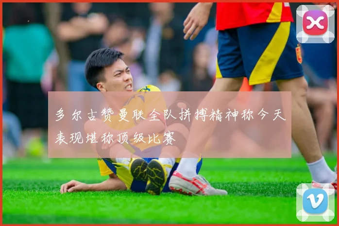 多尔古赞曼联全队拼搏精神称今天表现堪称顶级比赛