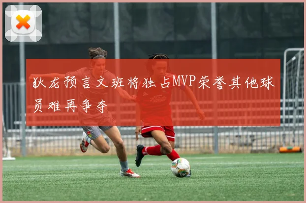 狄龙预言文班将独占MVP荣誉其他球员难再争夺