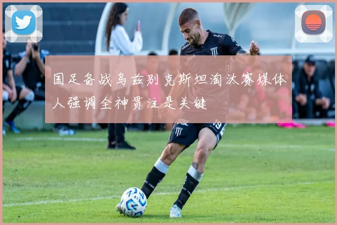 国足备战乌兹别克斯坦淘汰赛媒体人强调全神贯注是关键