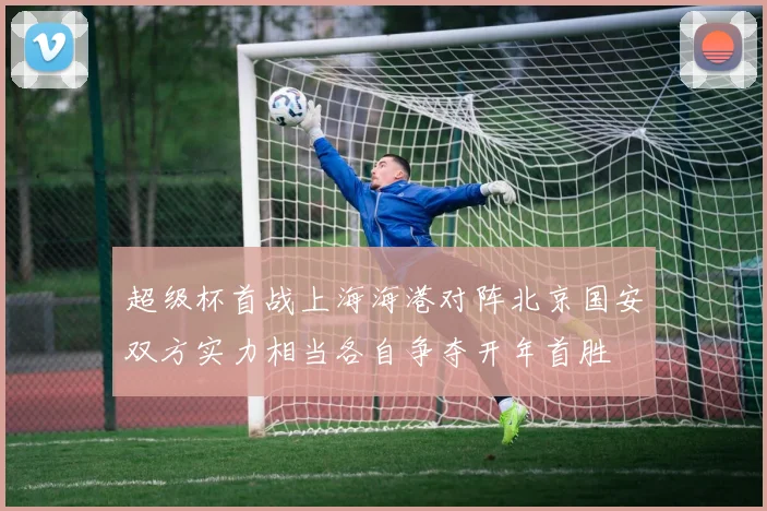 超级杯首战上海海港对阵北京国安双方实力相当各自争夺开年首胜