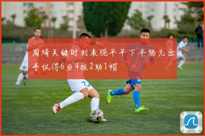 周琦关键时刻表现平平下半场无出手仅得6分4板2助1帽