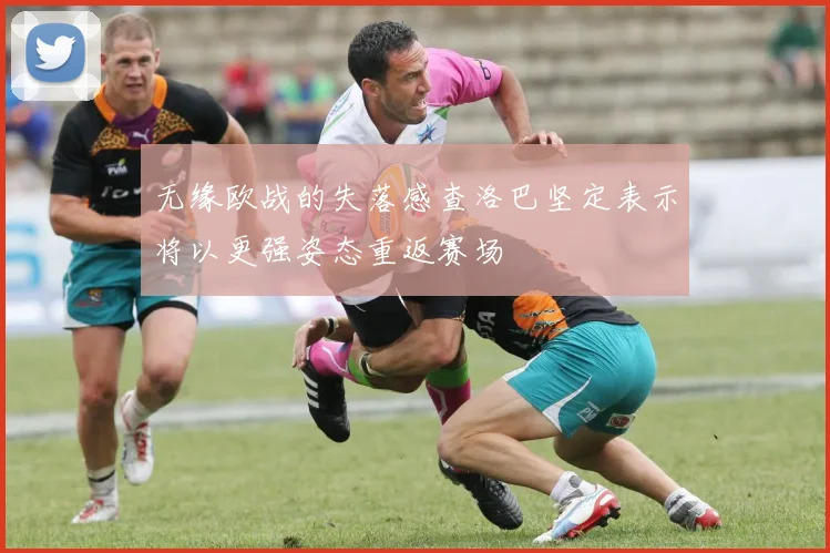 无缘欧战的失落感查洛巴坚定表示将以更强姿态重返赛场