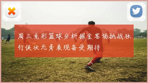 周三竞彩篮球分析掘金客场挑战独行侠状元秀表现备受期待