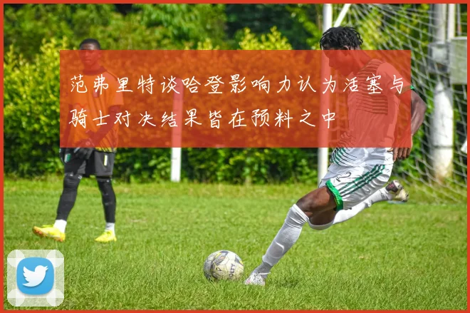 范弗里特谈哈登影响力认为活塞与骑士对决结果皆在预料之中